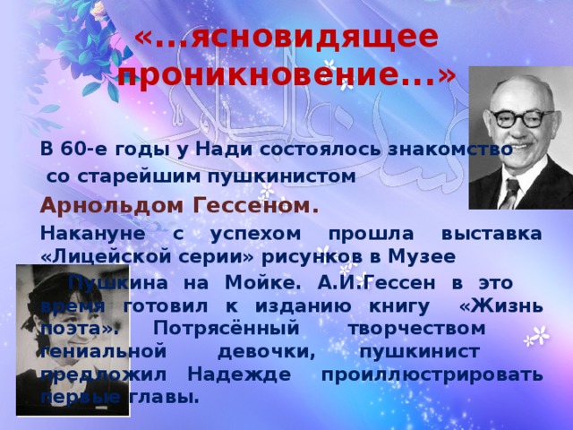 «...ясновидящее проникновение...» В 60-е годы у Нади состоялось знакомство  со старейшим пушкинистом Арнольдом Гессеном. Накануне с успехом прошла выставка «Лицейской серии» рисунков в Музее   Пушкина на Мойке. А.И.Гессен в это   время готовил к изданию книгу    «Жизнь поэта». Потрясённый    творчеством       гениальной  девочки, пушкинист    предложил Надежде      проиллюстрировать первые главы.