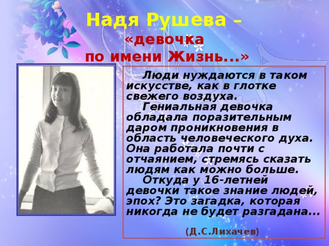 Надя Рушева  –   «девочка  по имени Жизнь...»  Люди нуждаются в таком искусстве, как в глотке свежего воздуха.   Гениальная девочка обладала поразительным даром проникновения в область человеческого духа. Она работала почти с отчаянием, стремясь сказать людям как можно больше.   Откуда у 16-летней девочки такое знание людей, эпох? Это загадка, которая никогда не будет разгадана...                           (Д.С.Лихачёв)