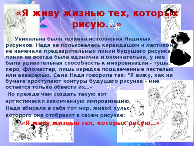 «Я живу жизнью тех, которых рисую...»  Уникальна была техника исполнения Надиных рисунков. Надя не пользовалась карандашом и ластиком, не намечала предварительных линий будущего рисунка - линия её всегда была единична и окончательна, у нее была удивительная способность к импровизации - тушь, перо, фломастер, лишь изредка подцвеченные пастелью или акварелью. Сама Надя говорила так: 