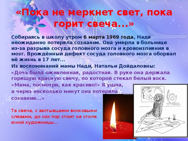 «Пока не меркнет свет, пока горит свеча...» Собираясь в школу утром 6 марта 1969 года , Надя неожиданно потеряла сознание. Она умерла в больнице из-за разрыва сосуда головного мозга и кровоизлияния в мозг. Врождённый дефект сосуда головного мозга оборвал её жизнь в 17 лет... Из воспоминаний мамы Нади, Натальи Дойдаловны: «Дочь была оживленная, радостная. В руке она держала горящую красную свечу, по которой стекал белый воск. «Мама, посмотри, как красиво!» Я ушла, а через несколько минут она потеряла сознание...»  Та свеча, с застывшими восковыми слезами, до сих пор стоит на столе юной художницы...