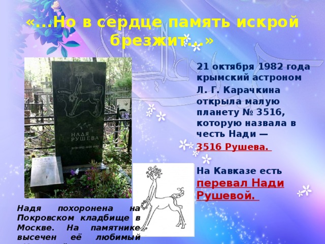 «...Но в сердце память искрой брезжит...» 21 октября 1982 года крымский астроном Л. Г. Карачкина открыла малую планету № 3516, которую назвала в честь Нади — 3516 Рушева.    На Кавказе есть перевал Нади Рушевой.    Надя похоронена на Покровском кладбище в Москве. На памятнике высечен её любимый «Кентаврёнок»