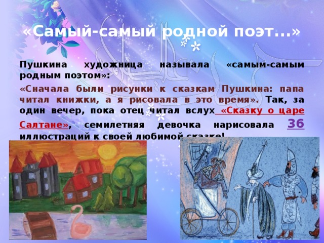 «Самый-самый родной поэт...» Пушкина художница называла «самым-самым родным поэтом»: «Сначала были рисунки к сказкам Пушкина: папа читал книжки, а я рисовала в это время». Так, за один вечер, пока отец читал вслух «Сказку о царе Салтане» , семилетняя девочка нарисовала 36 иллюстраций к своей любимой сказке!