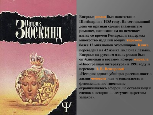 Впервые роман был напечатан в Швейцарии в 1985 году. На сегодняшний день он признан самым знаменитым романом, написанным на немецком языке со времен Ремарка, и выдержал множество изданий общим тиражом более 12 миллионов экземпляров. Книга переведена на 42 языка, включая латынь. Впервые на русском языке роман был опубликован в восьмом номере журнала «Иностранная литература» в 1991 году, в переводе Э. В. Венгеровой . «История одного убийцы» рассказывает о жизни человека , чья «гениальность и феноменальное тщеславие ограничивалось сферой, не оставляющей следов в истории — летучим царством запахов».