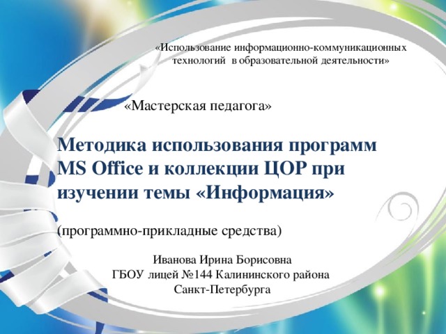 «Использование информационно-коммуникационных технологий в образовательной деятельности»  «Мастерская педагога»   Методика использования программ  MS Office и коллекции ЦОР при изучении темы «Информация»   (программно-прикладные средства)    Иванова Ирина Борисовна  ГБОУ лицей №144 Калининского района  Санкт-Петербурга