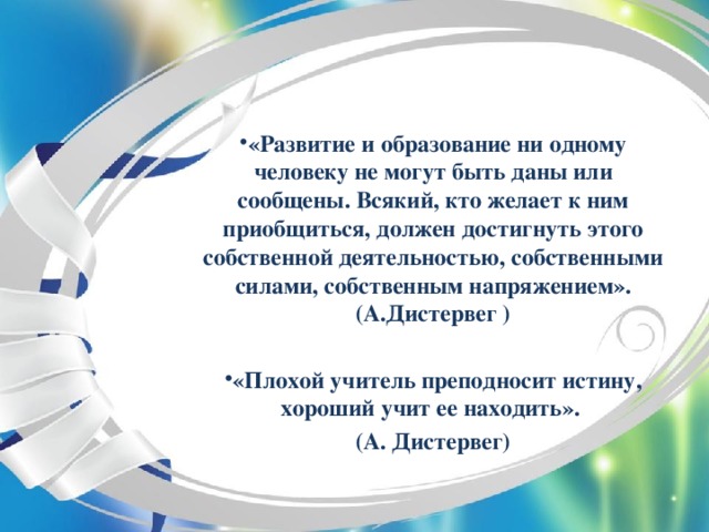 «Развитие и образование ни одному человеку не могут быть даны или сообщены. Всякий, кто желает к ним приобщиться, должен достигнуть этого собственной деятельностью, собственными силами, собственным напряжением». (А.Дистервег )  «Плохой учитель преподносит истину, хороший учит ее находить».