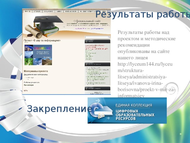 Результаты работы  Результаты работы над проектом и методические рекомендации опубликованы на сайте нашего лицея http://lyceum144.ru/lyceum/struktura-litseya/administratsiya-litseya/ivanova-irina-borisovna/proekt-v-mir-za-informatsiey Закрепление