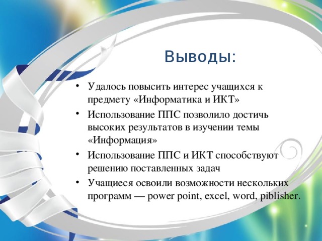 Выводы: Удалось повысить интерес учащихся к предмету «Информатика и ИКТ» Использование ППС позволило достичь высоких результатов в изучении темы «Информация» Использование ППС и ИКТ способствуют решению поставленных задач Учащиеся освоили возможности нескольких программ — power point, excel, word, piblisher .