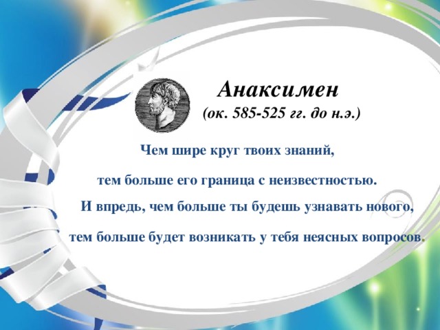 Анаксимен   (ок. 585-525 гг. до н.э.) Чем шире круг твоих знаний, тем больше его граница с неизвестностью.  И впредь, чем больше ты будешь узнавать нового, тем больше будет возникать у тебя неясных вопросов .