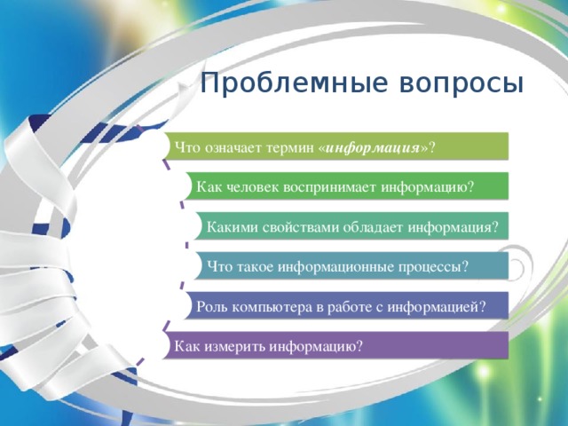 Проблемные вопросы Что означает термин « информация »? Как человек воспринимает информацию? Какими свойствами обладает информация? Что такое информационные процессы? Роль компьютера в работе с информацией? Как измерить информацию?