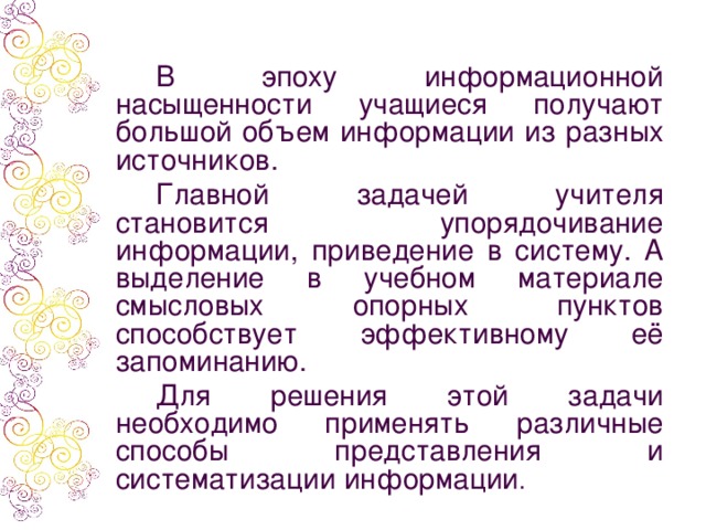 В эпоху информационной насыщенности учащиеся получают большой объем информации из разных источников. Главной задачей учителя становится упорядочивание информации, приведение в систему. А выделение в учебном материале смысловых опорных пунктов способствует эффективному её запоминанию. Для решения этой задачи необходимо применять различные способы представления и систематизации информации .