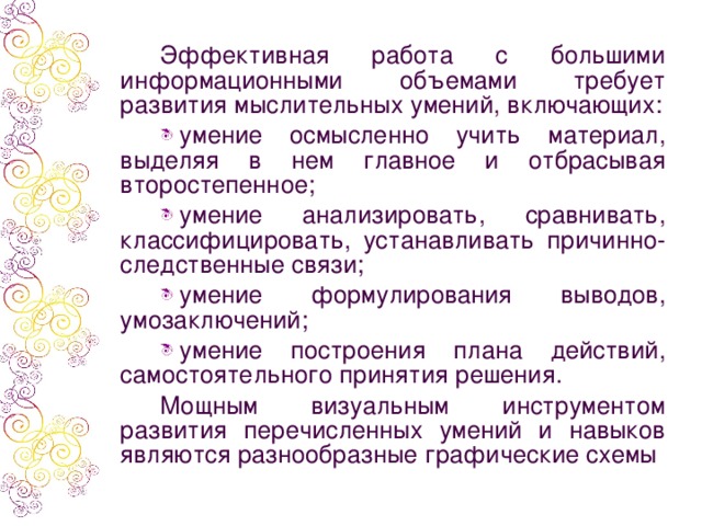 Эффективная работа с большими информационными объемами требует развития мыслительных умений, включающих: умение осмысленно учить материал, выделяя в нем главное и отбрасывая второстепенное; умение анализировать, сравнивать, классифицировать, устанавливать причинно-следственные связи; умение формулирования выводов, умозаключений; умение построения плана действий, самостоятельного принятия решения. Мощным визуальным инструментом развития перечисленных умений и навыков являются разнообразные графические схемы