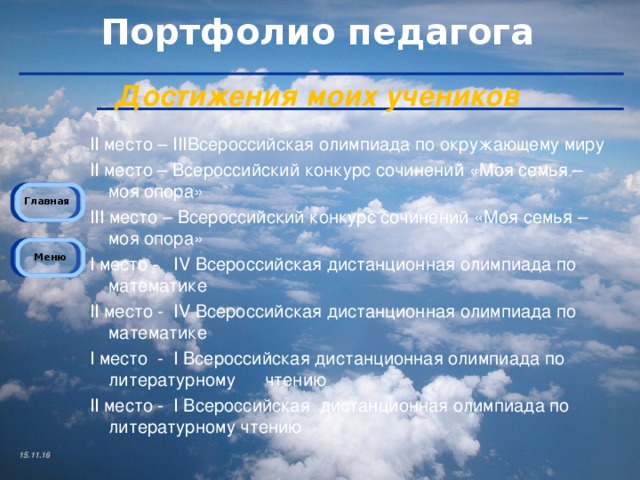 Достижения моих учеников II место – III Всероссийская олимпиада по окружающему миру II место – Всероссийский конкурс сочинений «Моя семья – моя опора» III место – Всероссийский конкурс сочинений «Моя семья – моя опора» I место - IV Всероссийская дистанционная олимпиада по математике II место - IV Всероссийская дистанционная олимпиада по математике I место - I Всероссийская дистанционная олимпиада по литературному чтению II место - I Всероссийская дистанционная олимпиада по литературному чтению 15.11.16