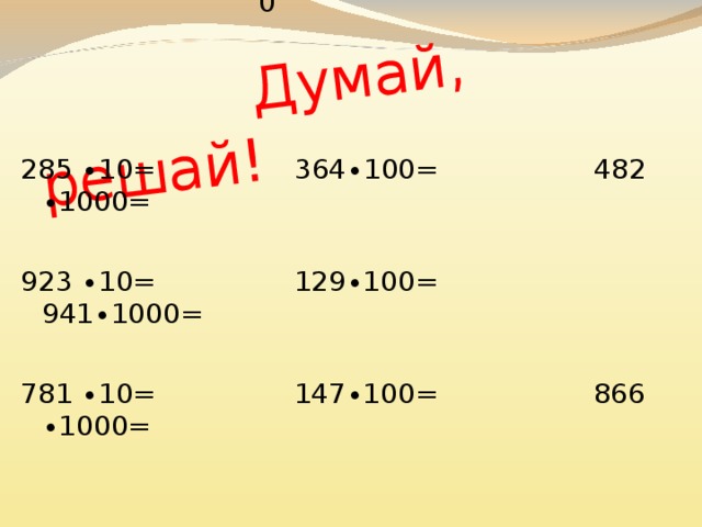 14700 36400 941000 9230 866000 12900 482000 7810 2850  Думай, решай! 285 ∙10= 364∙100= 482 ∙1000= 923 ∙10= 129∙100= 941∙1000=   781 ∙10= 147∙100= 866 ∙1000= 7810:10=781 9230:10=923 12900:100=129 482000:1000=482 14700:100=147 2850:10=285 36400:100=364 941000:1000=941 866000:1000=866