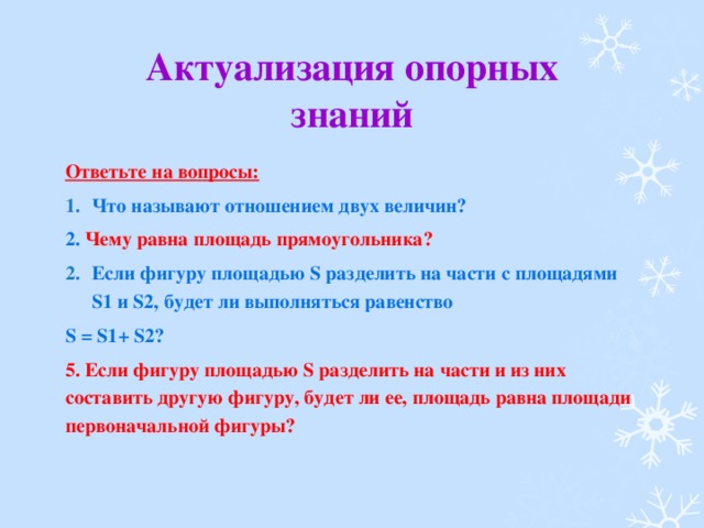 Актуализация опорных знаний Ответьте на вопросы: Что называют отношением двух величин? 2. Чему равна площадь прямоугольника? Если фигуру площадью S разделить на части с площадями S1 и S2, будет ли выполняться равенство S = S1+ S2? 5. Если фигуру площадью S разделить на части и из них составить другую фигуру, будет ли ее, площадь равна площади первоначальной фигуры?