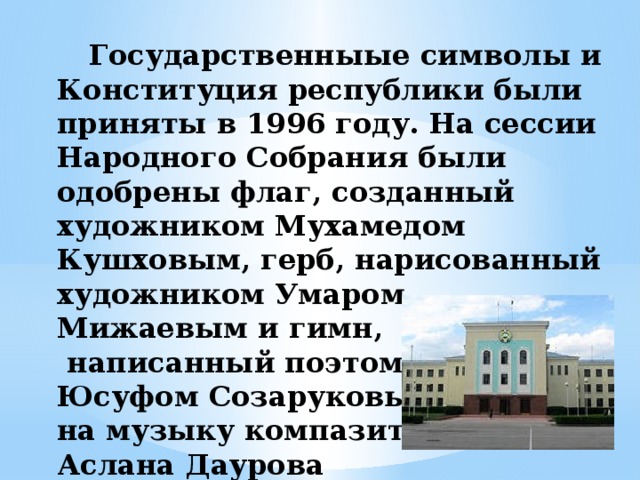 Государственныые символы и Конституция республики были приняты в 1996 году. На сессии Народного Собрания были одобрены флаг, созданный художником Мухамедом Кушховым, герб, нарисованный художником Умаром Мижаевым и гимн,  написанный поэтом  Юсуфом Созаруковым  на музыку компазитора  Аслана Даурова