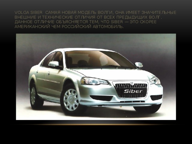 Volga Siber самая новая модель Волги, она имеет значительные внешние и технические отличия от всех предыдущих Волг. Данное отличие объясняется тем, что Siber — это скорее американский чем российский автомобиль.