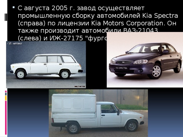 С августа 2005 г. завод осуществляет промышленную сборку автомобилей Kia Spectra (справа) по лицензии Kia Motors Corporation. Он также производит автомобили ВАЗ-21043 (слева) и ИЖ-27175 
