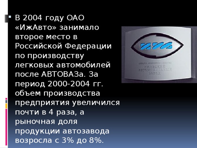В 2004 году ОАО «ИжАвто» занимало второе место в Российской Федерации по производству легковых автомобилей после АВТОВАЗа. За период 2000-2004 гг. объем производства предприятия увеличился почти в 4 раза, а рыночная доля продукции автозавода возросла с 3% до 8%.