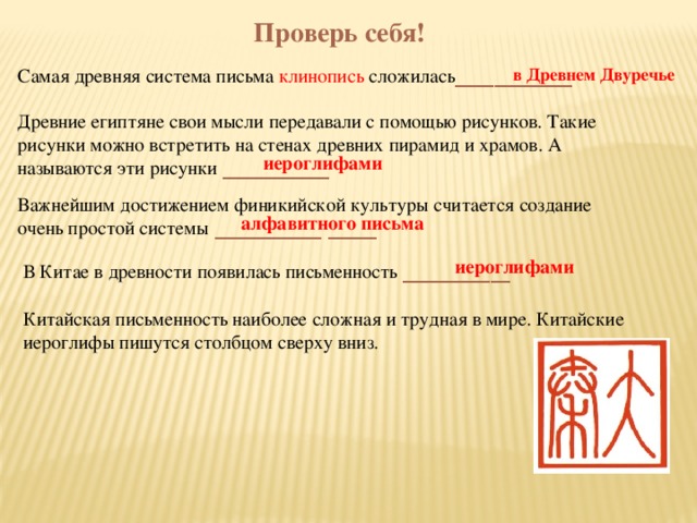 Проверь себя! Самая древняя система письма клинопись сложилась ____________ в Древнем Двуречье Древние египтяне свои мысли передавали с помощью рисунков. Такие рисунки можно встретить на стенах древних пирамид и храмов. А называются эти рисунки ___________ Важнейшим достижением финикийской культуры считается создание очень простой системы ___________ _____ иероглифами В Китае в древности появилась письменность ___________  алфавитного письма  иероглифами Китайская письменность наиболее сложная и трудная в мире. Китайские иероглифы пишутся столбцом сверху вниз.