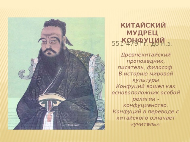 КИТАЙСКИЙ МУДРЕЦ КОНФУЦИЙ   551-479  гг. до н.э. Древнекитайский проповедник, писатель, философ. В историю мировой культуры Конфуций вошел как основоположник особой религии - конфуцианство. Конфуций в переводе с китайского означает «учитель».