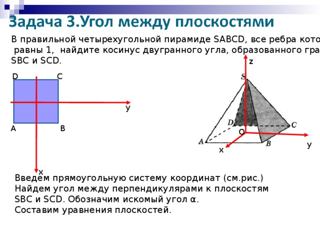 В правильной четырехугольной пирамиде SABCD , все ребра которой  равны 1, найдите косинус двугранного угла, образованного гранями SBC и SCD . z С D y А В О у х х Введем прямоугольную систему координат (см.рис.) Найдем угол между перпендикулярами к плоскостям SBC и SCD . Обозначим искомый угол α . Составим уравнения плоскостей.