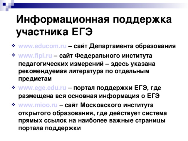 Информационная поддержка участника ЕГЭ www.educom.ru – сайт Департамента образования www.fipi.ru – сайт Федерального института педагогических измерений – здесь указана рекомендуемая литература по отдельным предметам www.ege.edu.ru  – портал поддержки ЕГЭ, где размещена вся основная информация о ЕГЭ www.mioo.ru  – сайт Московского института открытого образования, где действует система прямых ссылок на наиболее важные страницы портала поддержки