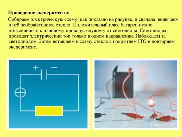 Проведение эксперимента:  Собираем электрическую схему, как показано на рисунке, и сначала включаем в неё необработанное стекло. Положительный плюс батареи нужно подсоединить к длинному проводу, идущему от светодиода. Светодиоды проводят электрический ток только в одном направлении. Наблюдаем за светодиодом. Затем вставляем в схему стекло с покрытием ITO и повторяем эксперимент.