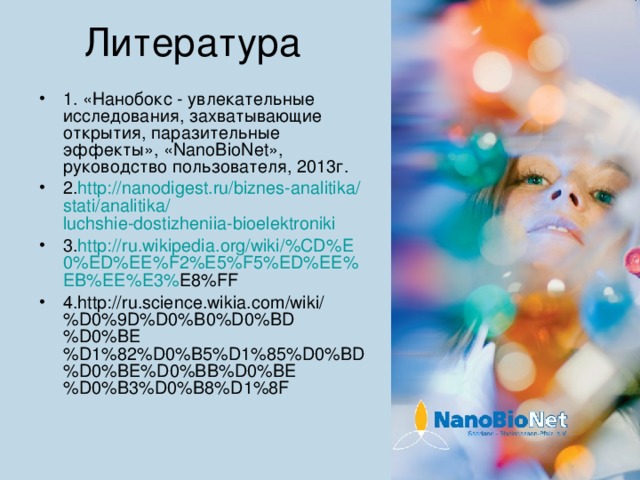 1. «Нанобокс - увлекательные исследования, захватывающие открытия, паразительные эффекты», « NanoBioNet », руководство пользователя, 2013г. 2. http:// nanodigest.ru / biznes-analitika / stati / analitika / luchshie-dostizheniia-bioelektroniki 3. http :// ru . wikipedia . org / wiki /% CD % E 0% ED % EE % F 2% E 5% F 5% ED % EE % EB % EE % E 3% E 8% FF 4. http :// ru . science . wikia . com / wiki /% D 0%9 D % D 0% B 0% D 0% BD % D 0% BE % D 1%82% D 0% B 5% D 1%85% D 0% BD % D 0% BE % D 0% BB % D 0% BE % D 0% B 3% D 0% B 8% D 1%8 F