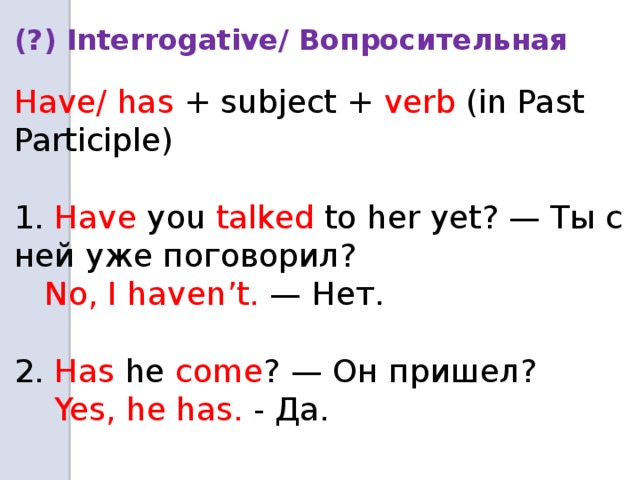 (?) Interrogative/ Вопросительная  Have/ has + subject + verb (in Past Participle) 1. Have you talked to her yet? — Ты с ней уже поговорил?  No, I haven’t. — Нет. 2. Has he come ? — Он пришел?  Yes, he has. - Да.  