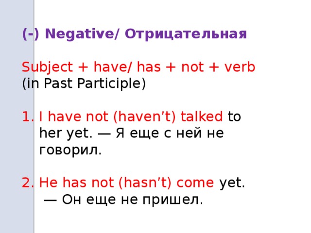   (-) Negative/ Отрицательная  Subject + have/ has + not + verb (in Past Participle) I have not (haven’t) talked to her yet. — Я еще с ней не говорил. 2. He has not (hasn’t) come yet. — Он еще не пришел.  