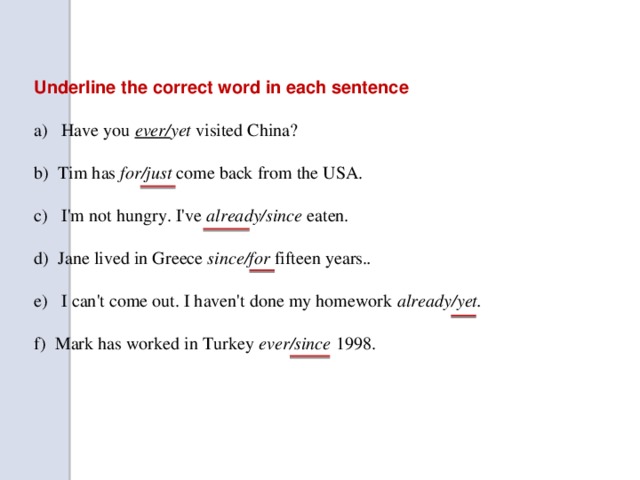 Underline the correct word in each sentence a) Have you ever/ yet visited China? b) Tim has for/just come back from the USA. c) I'm not hungry. I've already/since eaten. d) Jane lived in Greece since/for fifteen years. . e) I can't come out. I haven't done my homework already/yet. f) Mark has worked in Turkey ever/since 1998.