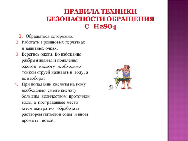 1. Обращаться осторожно.   2 . Работать в резиновых перчатках  и защитных очках.  3. Берегись ожога. Во избежание  разбрызгивания и появления  ожогов кислоту необходимо  тонкой струей наливать в воду, а  не наоборот.  4 . При попадании кислоты на кожу  необходимо смыть кислоту  большим количеством проточной  воды, а пострадавшее место  затем аккуратно обработать  раствором питьевой соды и вновь  промыть водой.