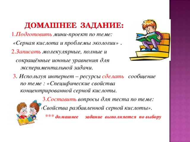 1 .Подготовить  мини-проект по теме:  «Серная кислота и проблемы экологии» . 2. Записать молекулярные, полные и  сокращённые ионные уравнения для экспериментальной задачи .  3 . Используя интернет – ресурсы сделать сообщение по теме : «Специфические свойства концентрированной серной кислоты.  3. Составить вопросы для теста по теме:  «Свойства разбавленной серной кислоты».  *** домашнее  задание выполняется по выбору