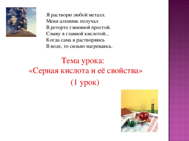 Я растворю любой металл. Меня алхимик получал В реторте глиняной простой. Слыву я главной кислотой... Когда сама я растворяюсь В воде, то сильно нагреваюсь. Тема урока:  «Серная кислота и её свойства»  (1 урок)