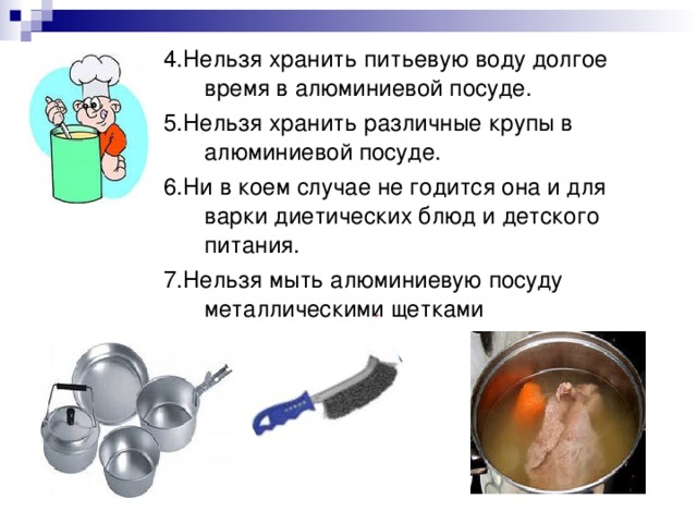 4.Нельзя хранить питьевую воду долгое время в алюминиевой посуде. 5.Нельзя хранить различные крупы в алюминиевой посуде. 6.Ни   в   коем случае не   годится она и   для варки диетических блюд и детского питания. 7.Нельзя мыть алюминиевую посуду металлическими щетками