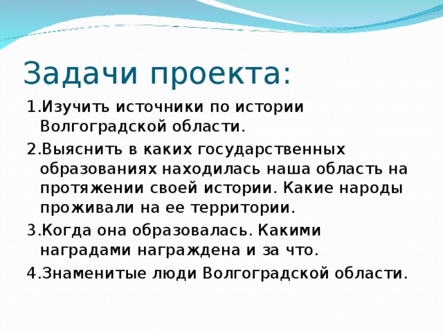 Задачи проекта: 1.Изучить источники по истории Волгоградской области. 2.Выяснить в каких государственных образованиях находилась наша область на протяжении своей истории. Какие народы проживали на ее территории. 3.Когда она образовалась. Какими наградами награждена и за что. 4.Знаменитые люди Волгоградской области.