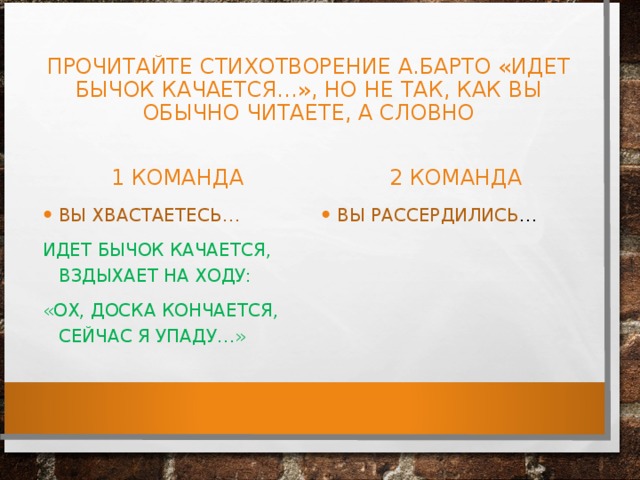 ПРОЧИТАЙТЕ СТИХОТВОРЕНИЕ А.БАРТО «ИДЕТ БЫЧОК КАЧАЕТСЯ…», НО НЕ ТАК, КАК ВЫ ОБЫЧНО ЧИТАЕТЕ, А СЛОВНО 1 КОМАНДА 2 КОМАНДА ВЫ ХВАСТАЕТЕСЬ… ВЫ РАССЕРДИЛИСЬ … ИДЕТ БЫЧОК КАЧАЕТСЯ, ВЗДЫХАЕТ НА ХОДУ: «ОХ, ДОСКА КОНЧАЕТСЯ, СЕЙЧАС Я УПАДУ…»