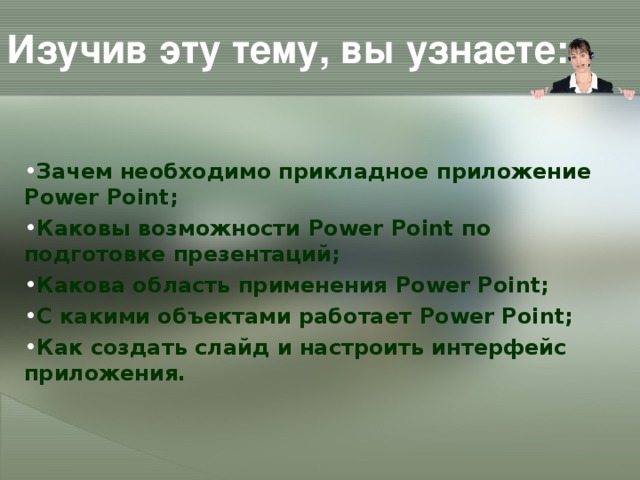 Изучив эту тему, вы узнаете: Зачем необходимо прикладное приложение Power Point ; Каковы возможности Power Point по подготовке презентаций; Какова область применения Power Point ; С какими объектами работает Power Point ; Как создать слайд и настроить интерфейс приложения.