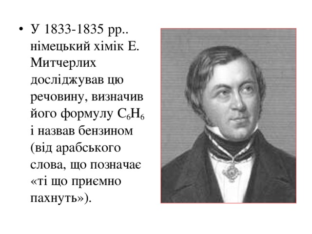 У 1833-1835 рр.. німецький хімік Е. Митчерлих досліджував цю речовину, визначив його формулу С 6 Н 6 і назвав бензином (від арабського слова, що позначає «ті що приємно пахнуть»).