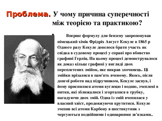 Проблема.  У чому причина суперечності між теорією та практикою?  Вперше формулу для бензену запропонував німецький хімік Фрідріх Август Кекуле в 1865 р Одного разу Кекуле довелося брати участь як свідка в судовому процесі у справі про вбивство графині Герліц. На цьому процесі демонструвалося як доказ кільце графині у вигляді двох переплетених змійок, яке викрав злочинець. Ці змійки врізалися в пам'ять вченому. Якось, після довгої роботи над підручником, Кекуле заснув, і йому приснилися атоми вуглецю і водню, зчеплені в нитки, які зближалися і згорталися в трубку, нагадуючи двох змій. Одна із змій вчепилася у власний хвіст, продовжуючи крутитися. Кекуле зчепив всі атоми Карбону в шестикутник з чергуються подвійними і одинарними зв'язками..