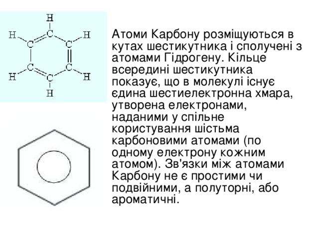 Атоми Карбону розміщуються в кутах шестикутника і сполучені з атомами Гідрогену. Кільце всередині шестикутника показує, що в молекулі існує єдина шестиелектронна хмара, утворена електронами, наданими у спільне користування шістьма карбоновими атомами (по одному електрону кожним атомом). Зв'язки між атомами Карбону не є простими чи подвійними, а полуторні, або ароматичні.