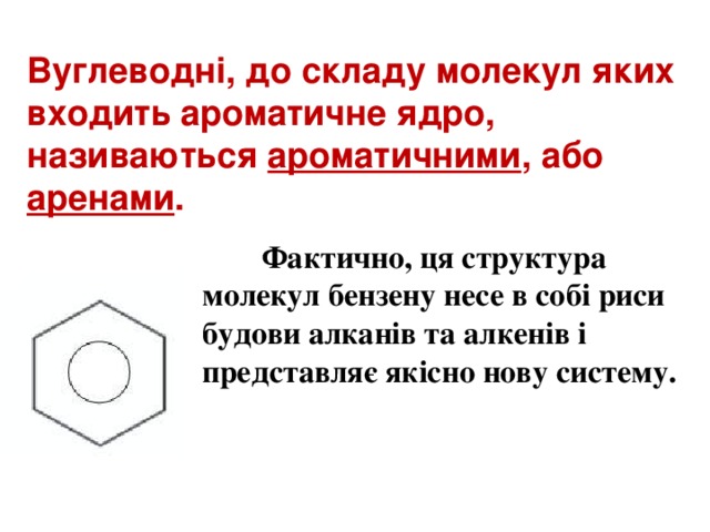 Вуглеводні, до складу молекул яких входить ароматичне ядро, називаються ароматичними , або аренами .  Фактично, ця структура молекул бензену несе в собі риси будови алканів та алкенів і представляє якісно нову систему.