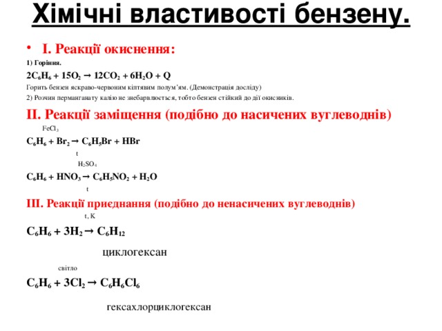 Хімічні властивості бензену.   І. Реакції окиснення: 1) Горіння. 2С 6 Н 6 + 15О 2 → 12СО 2 + 6Н 2 О + Q Горить бензен яскраво-червоним кіптявим полум’ям. (Демонстрація досліду) 2) Розчин перманганату калію не знебарвлюється, тобто бензен стійкий до дії окисників.  ІІ. Реакції заміщення (подібно до насичених вуглеводнів)   FeCl 3 С 6 Н 6 + В r 2 → С 6 Н 5 В r + НВ r   t   H 2 SO 4 С 6 Н 6 + HNO 3 → С 6 Н 5 NO 2 + Н 2 O   t ІІІ. Реакції приєднання (подібно до ненасичених вуглеводнів)  t , K С 6 Н 6 + 3Н 2 → С 6 Н 12     циклогексан    світло С 6 Н 6 + 3С l 2 → С 6 Н 6 Cl 6   гексахлорциклогексан