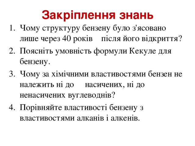 Закріплення знань Чому структуру бензену було з'ясовано лише через 40 років після його відкриття? Поясніть умовність формули Кекуле для бензену. Чому за хімічними властивостями бензен не належить ні до насичених, ні до ненасичених вуглеводнів? Порівняйте властивості бензену з властивостями алканів і алкенів.