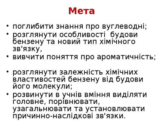 Мета поглибити знання про вуглеводні; розглянути особливості будови бензену та новий тип хімічного зв'язку, вивчити поняття про ароматичність; розглянути залежність хімічних властивостей бензену від будови його молекули; розвинути в учнів вміння виділяти головне, порівнювати, узагальнювати та установлювати причинно-наслідкові зв'язки.