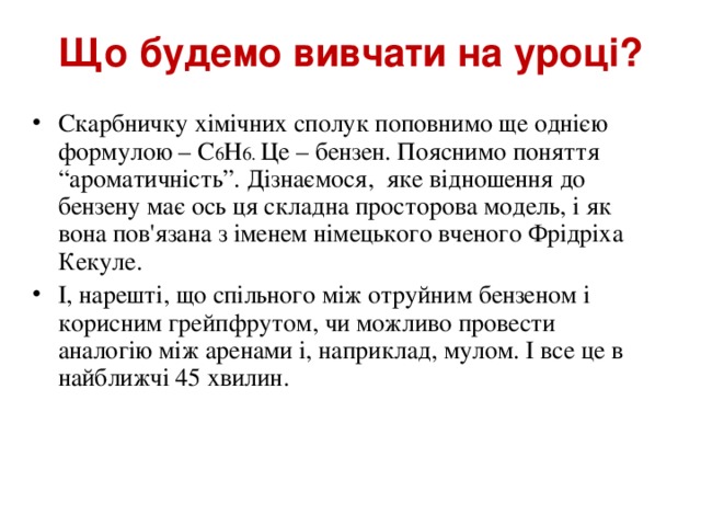 Що будемо вивчати на уроці? Скарбничку хімічних сполук поповнимо ще однією формулою – С 6 Н 6. Це – бензен. Пояснимо поняття “ароматичність”. Дізнаємося, яке відношення до бензену має ось ця складна просторова модель, і як вона пов'язана з іменем німецького вченого Фрідріха Кекуле. І, нарешті, що спільного між отруйним бензеном і корисним грейпфрутом, чи можливо провести аналогію між аренами і, наприклад, мулом. І все це в найближчі 45 хвилин.