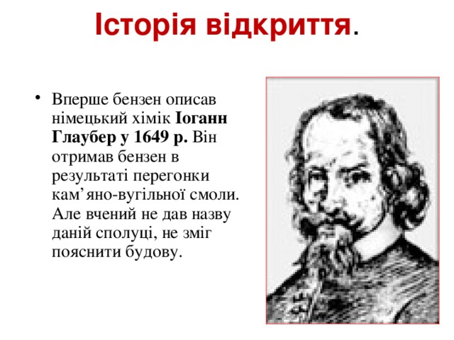 Історія відкриття .   Вперше бензен описав німецький хімік Іоганн Глаубер у 1649 р. Він отримав бензен в результаті перегонки кам’яно-вугільної смоли. Але вчений не дав назву даній сполуці, не зміг пояснити будову.