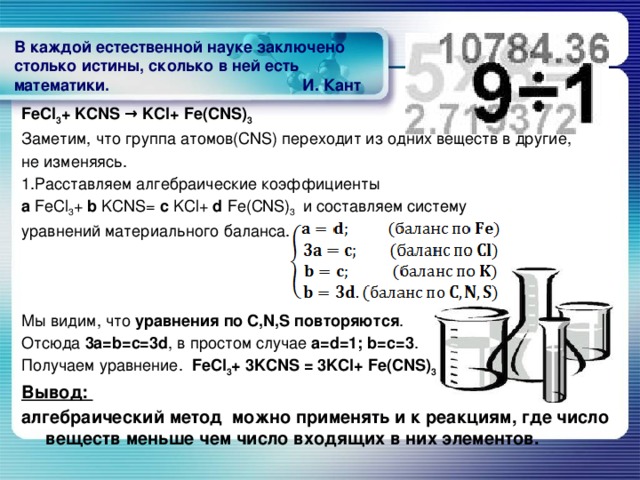 В каждой естественной науке заключено столько истины, сколько в ней есть математики. И. Кант   FeCl 3 + KCNS → KCl+ Fe(CNS) 3 Заметим, что группа атомов(CNS) переходит из одних веществ в другие, не изменяясь. 1.Расставляем алгебраические коэффициенты а FeCl 3 + b KCNS= c KCl+ d Fe(CNS) 3 и составляем систему уравнений материального баланса. Мы видим, что уравнения по С,N,S повторяются . Отсюда 3a=b=c=3d , в простом случае a=d=1; b=c=3 .  Получаем уравнение. FeCl 3 + 3KCNS = 3KCl+ Fe(CNS) 3 Вывод: алгебраический метод можно применять и к реакциям, где число веществ меньше чем число входящих в них элементов.