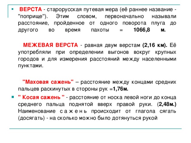   ВЕРСТА - старорусская путевая мера (её раннее название - ''поприще''). Этим словом, первоначально называли расстояние, пройденное от одного поворота плуга до другого во время пахоты = 1066,8 м.    МЕЖЕВАЯ ВЕРСТА  - равная двум верстам (2,16 км). Её употребляли при определении выгонов вокруг крупных городов и для измерения расстояний между населенными пунктами.  