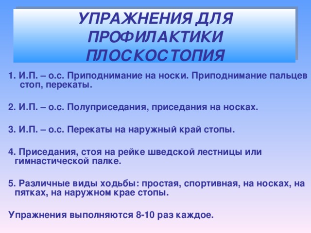 УПРАЖНЕНИЯ ДЛЯ ПРОФИЛАКТИКИ ПЛОСКОСТОПИЯ  1. И.П. – о.с. Приподнимание на носки. Приподнимание пальцев стоп, перекаты.   2. И.П. – о.с. Полуприседания, приседания на носках.   3. И.П. – о.с. Перекаты на наружный край стопы.   4. Приседания, стоя на рейке шведской лестницы или гимнастической палке.   5. Различные виды ходьбы: простая, спортивная, на носках, на пятках, на наружном крае стопы.   Упражнения выполняются 8-10 раз каждое.